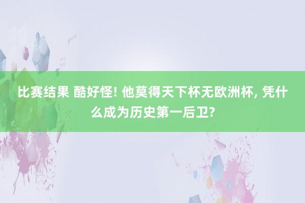 比赛结果 酷好怪! 他莫得天下杯无欧洲杯, 凭什么成为历史第一后卫?