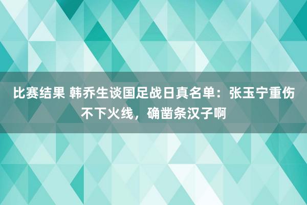 比赛结果 韩乔生谈国足战日真名单：张玉宁重伤不下火线，确凿条汉子啊