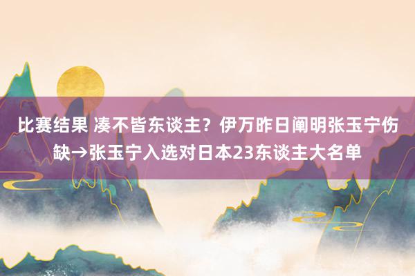 比赛结果 凑不皆东谈主？伊万昨日阐明张玉宁伤缺→张玉宁入选对日本23东谈主大名单