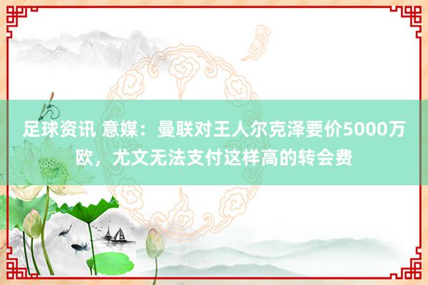 足球资讯 意媒：曼联对王人尔克泽要价5000万欧，尤文无法支付这样高的转会费