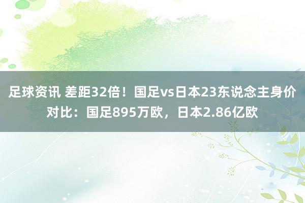 足球资讯 差距32倍！国足vs日本23东说念主身价对比：国足895万欧，日本2.86亿欧