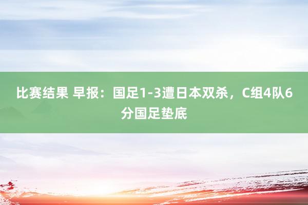 比赛结果 早报：国足1-3遭日本双杀，C组4队6分国足垫底