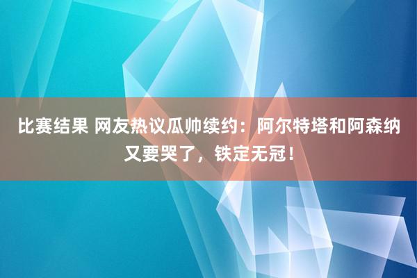 比赛结果 网友热议瓜帅续约：阿尔特塔和阿森纳又要哭了，铁定无冠！