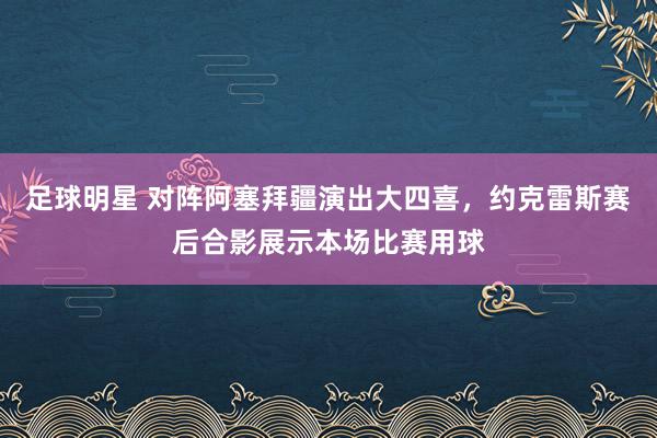 足球明星 对阵阿塞拜疆演出大四喜，约克雷斯赛后合影展示本场比赛用球