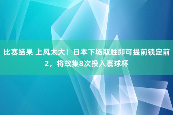 比赛结果 上风太大！日本下场取胜即可提前锁定前2，将蚁集8次投入寰球杯