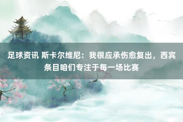 足球资讯 斯卡尔维尼：我很应承伤愈复出，西宾条目咱们专注于每一场比赛