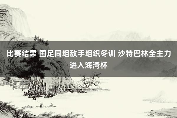 比赛结果 国足同组敌手组织冬训 沙特巴林全主力进入海湾杯