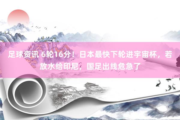 足球资讯 6轮16分！日本最快下轮进宇宙杯，若放水给印尼，国足出线危急了