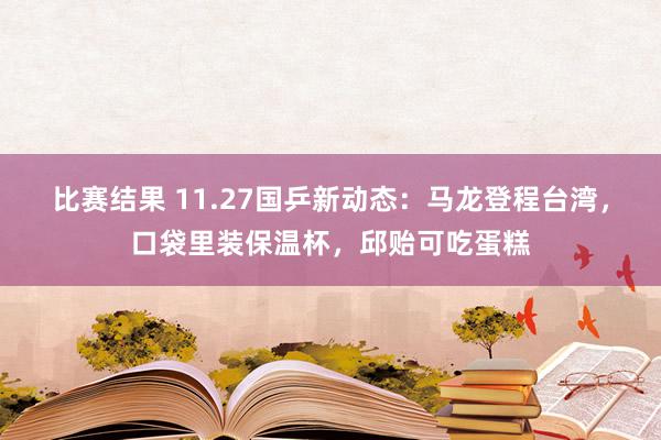 比赛结果 11.27国乒新动态：马龙登程台湾，口袋里装保温杯，邱贻可吃蛋糕