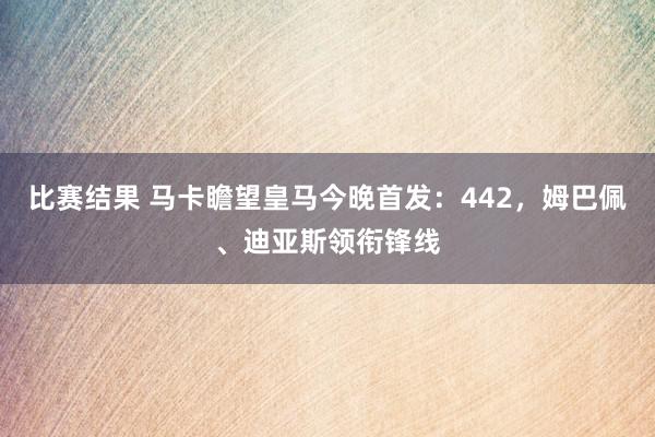 比赛结果 马卡瞻望皇马今晚首发：442，姆巴佩、迪亚斯领衔锋线