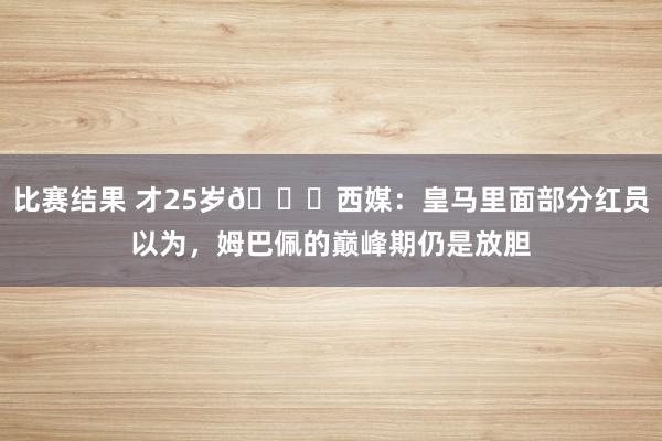 比赛结果 才25岁😔西媒：皇马里面部分红员以为，姆巴佩的巅峰期仍是放胆