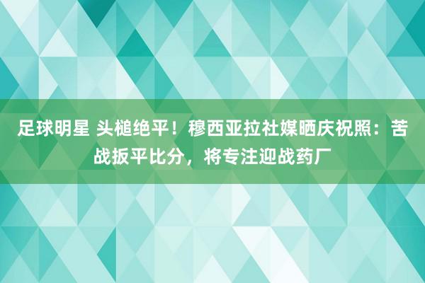 足球明星 头槌绝平！穆西亚拉社媒晒庆祝照：苦战扳平比分，将专注迎战药厂