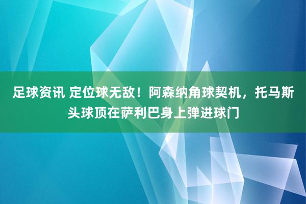 足球资讯 定位球无敌！阿森纳角球契机，托马斯头球顶在萨利巴身上弹进球门