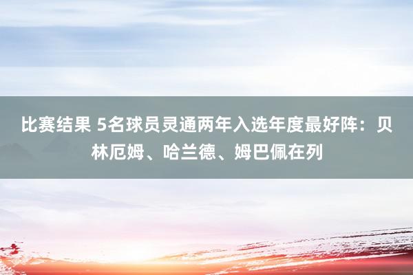 比赛结果 5名球员灵通两年入选年度最好阵：贝林厄姆、哈兰德、姆巴佩在列