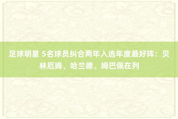 足球明星 5名球员纠合两年入选年度最好阵：贝林厄姆、哈兰德、姆巴佩在列