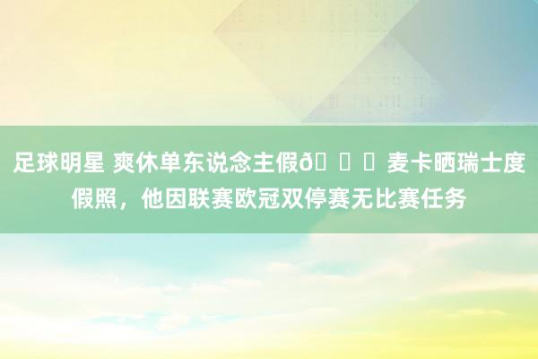 足球明星 爽休单东说念主假😀麦卡晒瑞士度假照，他因联赛欧冠双停赛无比赛任务