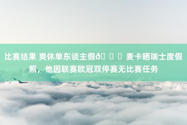 比赛结果 爽休单东谈主假😀麦卡晒瑞士度假照，他因联赛欧冠双停赛无比赛任务