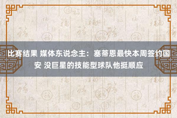 比赛结果 媒体东说念主：塞蒂恩最快本周签约国安 没巨星的技能型球队他挺顺应