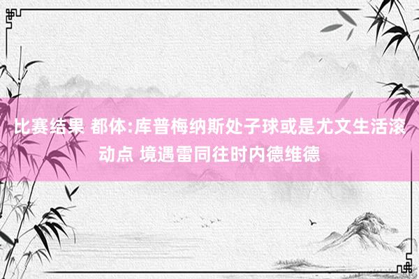 比赛结果 都体:库普梅纳斯处子球或是尤文生活滚动点 境遇雷同往时内德维德