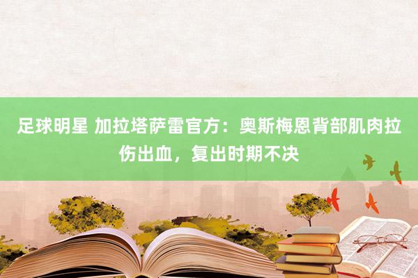 足球明星 加拉塔萨雷官方：奥斯梅恩背部肌肉拉伤出血，复出时期不决