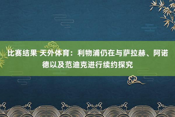 比赛结果 天外体育：利物浦仍在与萨拉赫、阿诺德以及范迪克进行续约探究