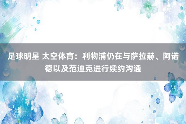 足球明星 太空体育：利物浦仍在与萨拉赫、阿诺德以及范迪克进行续约沟通