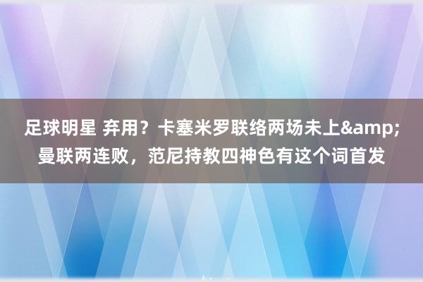 足球明星 弃用？卡塞米罗联络两场未上&曼联两连败，范尼持教四神色有这个词首发