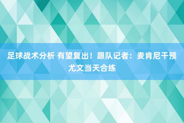 足球战术分析 有望复出！跟队记者：麦肯尼干预尤文当天合练