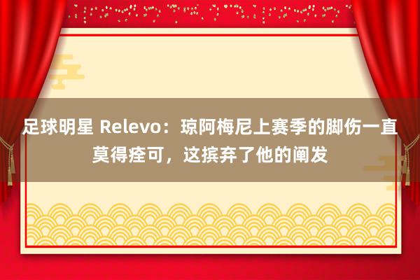 足球明星 Relevo：琼阿梅尼上赛季的脚伤一直莫得痊可，这摈弃了他的阐发