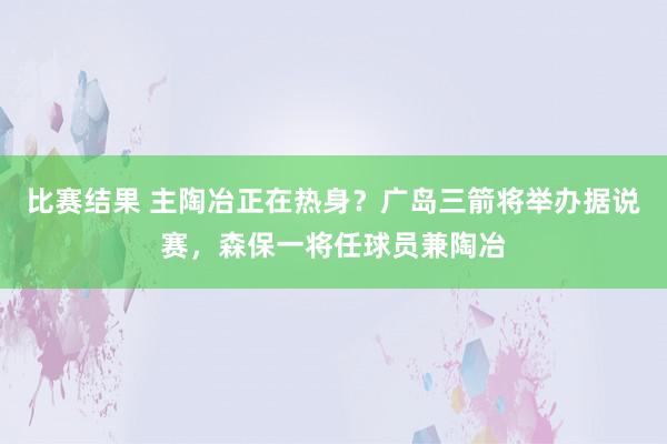 比赛结果 主陶冶正在热身？广岛三箭将举办据说赛，森保一将任球员兼陶冶