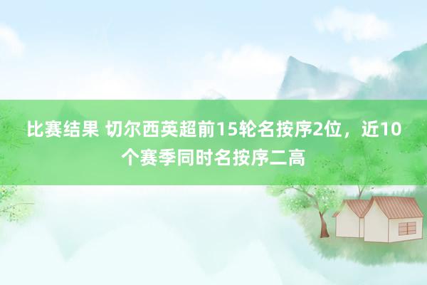 比赛结果 切尔西英超前15轮名按序2位，近10个赛季同时名按序二高