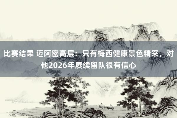 比赛结果 迈阿密高层：只有梅西健康景色精采，对他2026年赓续留队很有信心