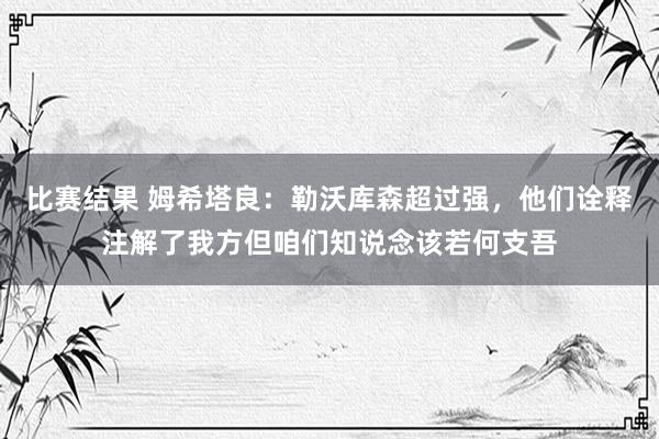 比赛结果 姆希塔良：勒沃库森超过强，他们诠释注解了我方但咱们知说念该若何支吾