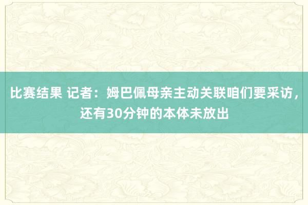 比赛结果 记者：姆巴佩母亲主动关联咱们要采访，还有30分钟的本体未放出