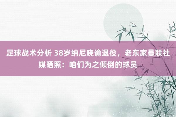 足球战术分析 38岁纳尼晓谕退役，老东家曼联社媒晒照：咱们为之倾倒的球员