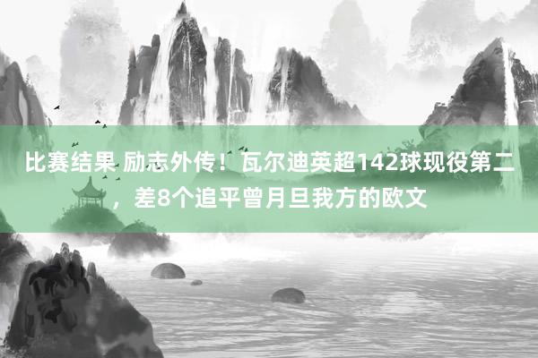 比赛结果 励志外传！瓦尔迪英超142球现役第二，差8个追平曾月旦我方的欧文