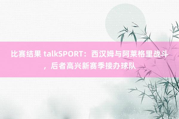 比赛结果 talkSPORT：西汉姆与阿莱格里战斗，后者高兴新赛季接办球队