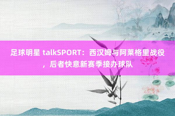 足球明星 talkSPORT：西汉姆与阿莱格里战役，后者快意新赛季接办球队