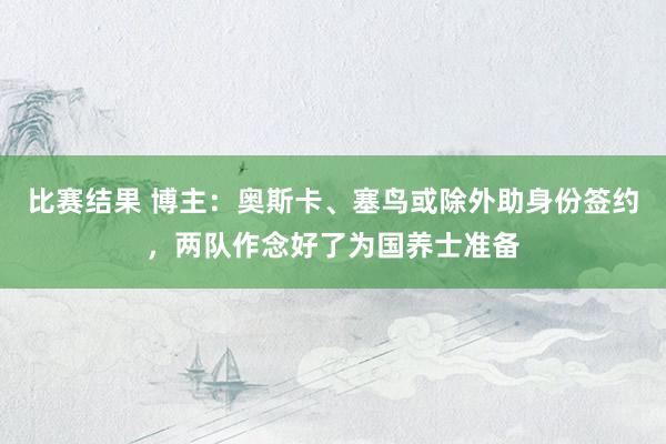 比赛结果 博主：奥斯卡、塞鸟或除外助身份签约，两队作念好了为国养士准备