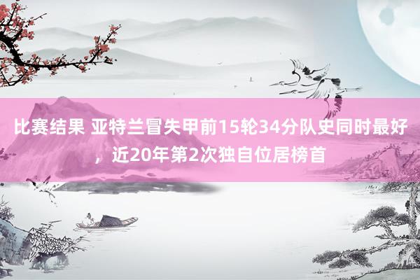 比赛结果 亚特兰冒失甲前15轮34分队史同时最好，近20年第2次独自位居榜首