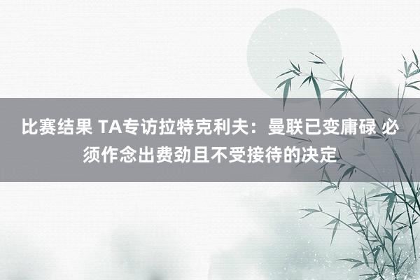 比赛结果 TA专访拉特克利夫：曼联已变庸碌 必须作念出费劲且不受接待的决定