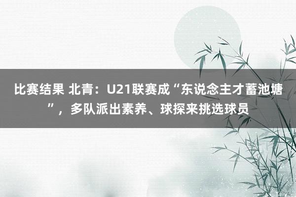 比赛结果 北青：U21联赛成“东说念主才蓄池塘”，多队派出素养、球探来挑选球员