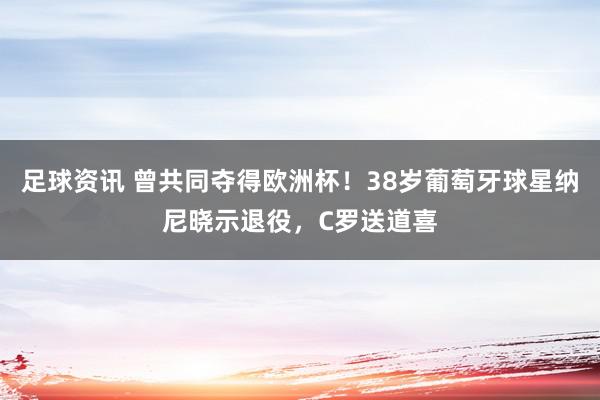 足球资讯 曾共同夺得欧洲杯！38岁葡萄牙球星纳尼晓示退役，C罗送道喜