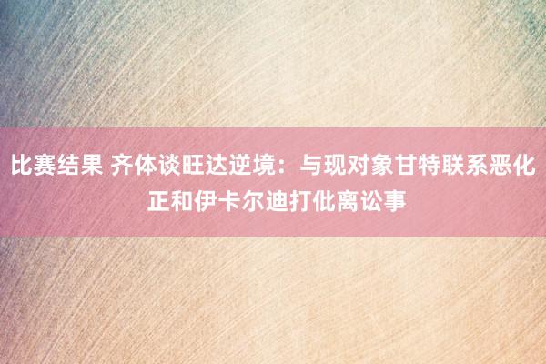 比赛结果 齐体谈旺达逆境：与现对象甘特联系恶化 正和伊卡尔迪打仳离讼事