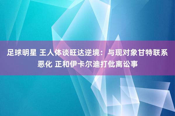 足球明星 王人体谈旺达逆境：与现对象甘特联系恶化 正和伊卡尔迪打仳离讼事