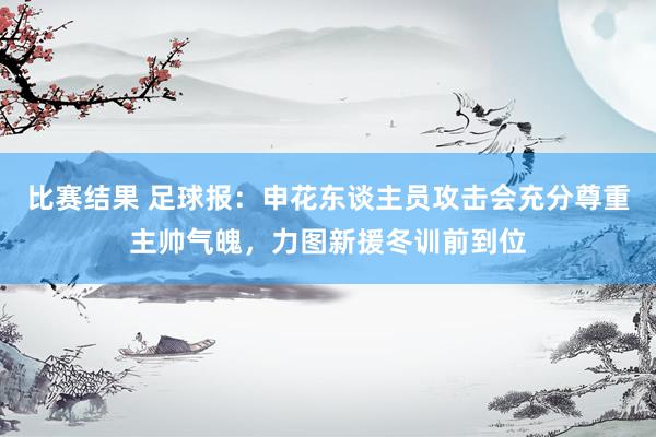 比赛结果 足球报：申花东谈主员攻击会充分尊重主帅气魄，力图新援冬训前到位