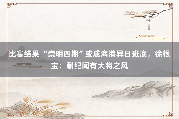 比赛结果 “崇明四期”或成海港异日班底，徐根宝：蒯纪闻有大将之风