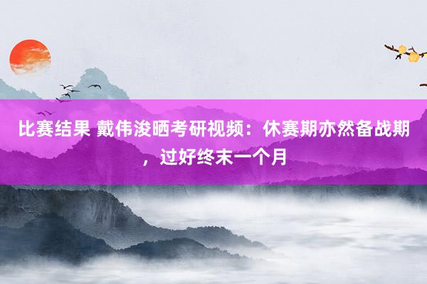 比赛结果 戴伟浚晒考研视频：休赛期亦然备战期，过好终末一个月