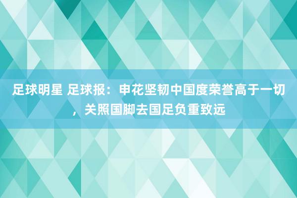 足球明星 足球报：申花坚韧中国度荣誉高于一切，关照国脚去国足负重致远