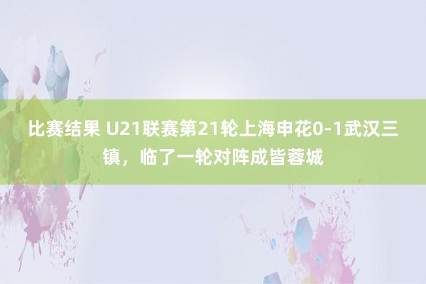 比赛结果 U21联赛第21轮上海申花0-1武汉三镇，临了一轮对阵成皆蓉城